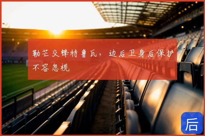 勒芒交锋特鲁瓦,边后卫身后保护不容忽视